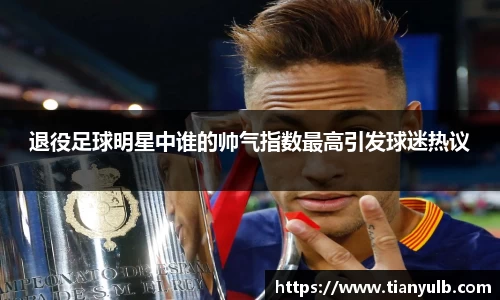 退役足球明星中谁的帅气指数最高引发球迷热议