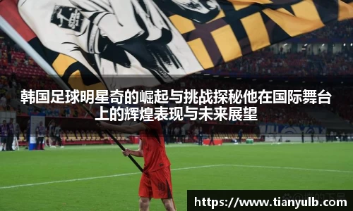 韩国足球明星奇的崛起与挑战探秘他在国际舞台上的辉煌表现与未来展望